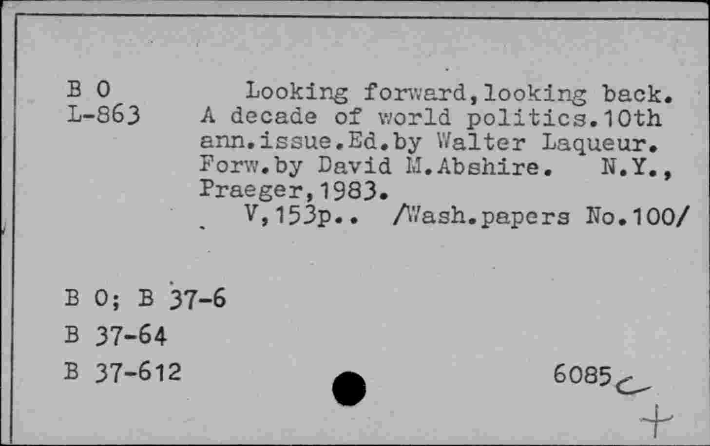 ﻿B 0	Looking forward,looking back.
L-863 A decade of world politics.10th arm.issue.Ed.by Walter Laqueur. Forw.by David M.Abshire. N.Y., Praeger,1983.
V,l53p.. Afash.papers No.100/
B 0; B 37-6
B 37-64
B 37-612	6085^